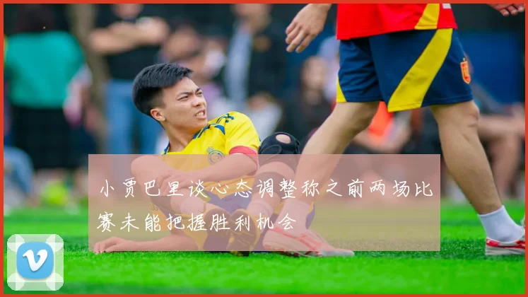 小贾巴里谈心态调整称之前两场比赛未能把握胜利机会