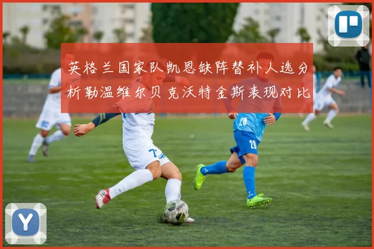 英格兰国家队凯恩缺阵替补人选分析勒温维尔贝克沃特金斯表现对比
