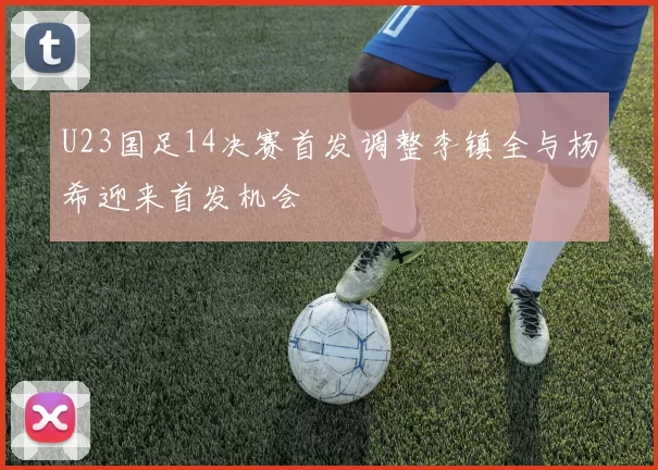 U23国足14决赛首发调整李镇全与杨希迎来首发机会
