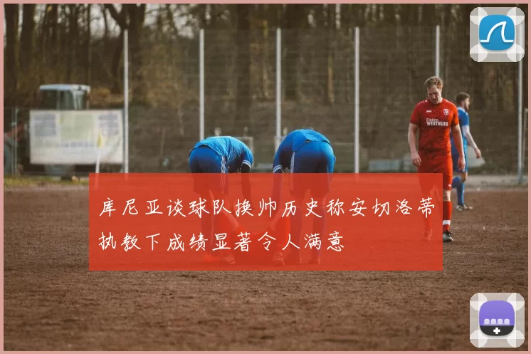库尼亚谈球队换帅历史称安切洛蒂执教下成绩显著令人满意