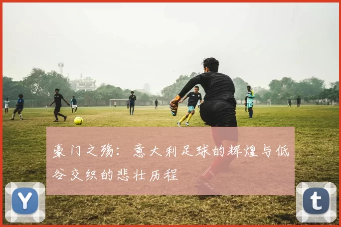 豪门之殇：意大利足球的辉煌与低谷交织的悲壮历程