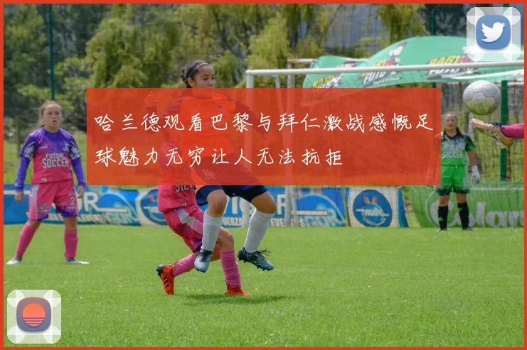 哈兰德观看巴黎与拜仁激战感慨足球魅力无穷让人无法抗拒
