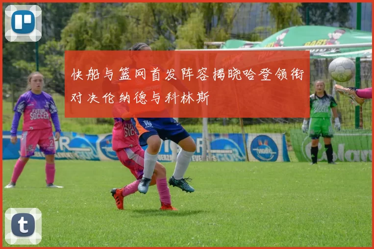 快船与篮网首发阵容揭晓哈登领衔对决伦纳德与科林斯