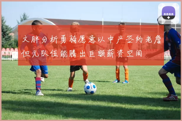 文胖分析勇骑愿意以中产签约老詹但无队伍能腾出巨额薪资空间