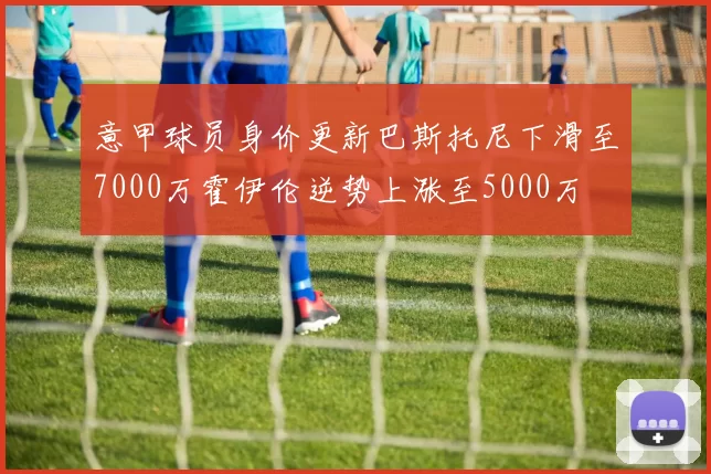 意甲球员身价更新巴斯托尼下滑至7000万霍伊伦逆势上涨至5000万