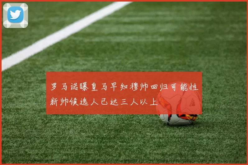 罗马诺曝皇马早知穆帅回归可能性新帅候选人已达三人以上
