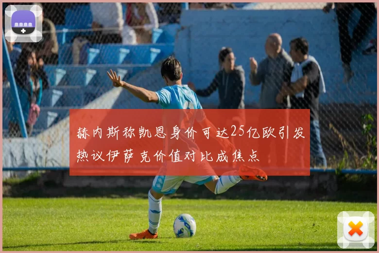 赫内斯称凯恩身价可达25亿欧引发热议伊萨克价值对比成焦点