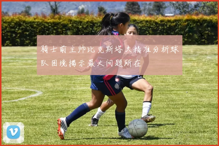 骑士前主帅比克斯塔夫精准分析球队困境揭示最大问题所在