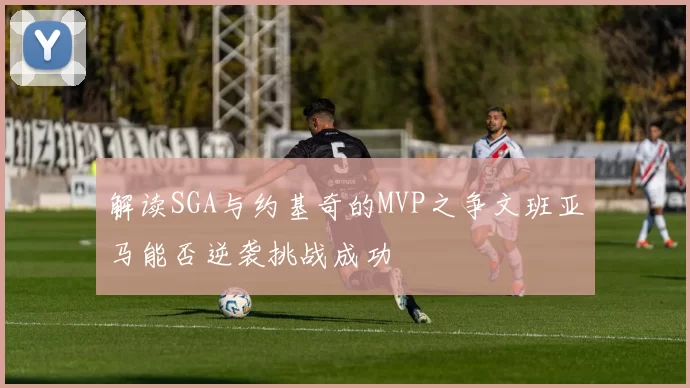 解读SGA与约基奇的MVP之争文班亚马能否逆袭挑战成功