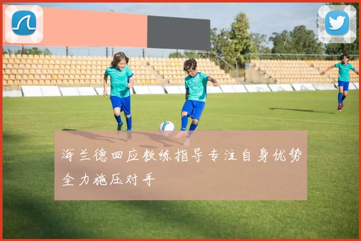 海兰德回应教练指导专注自身优势全力施压对手
