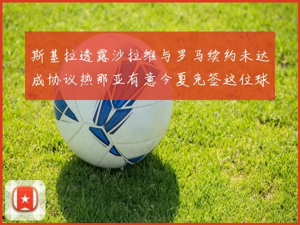 斯基拉透露沙拉维与罗马续约未达成协议热那亚有意今夏免签这位球员