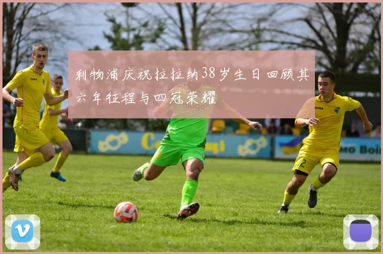 利物浦庆祝拉拉纳38岁生日回顾其六年征程与四冠荣耀