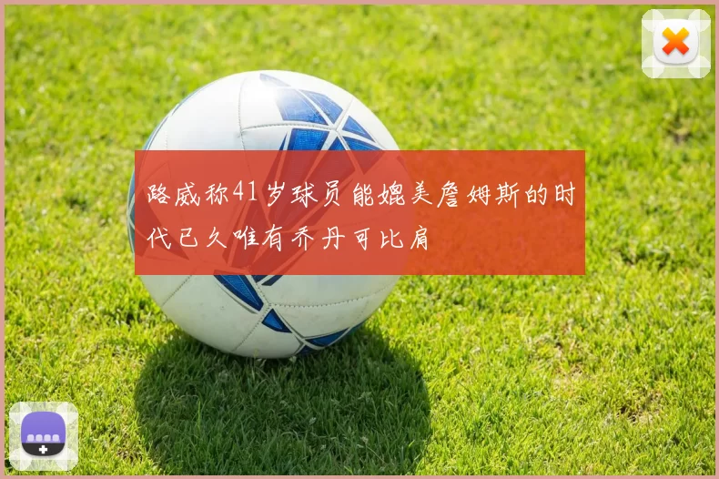 路威称41岁球员能媲美詹姆斯的时代已久唯有乔丹可比肩