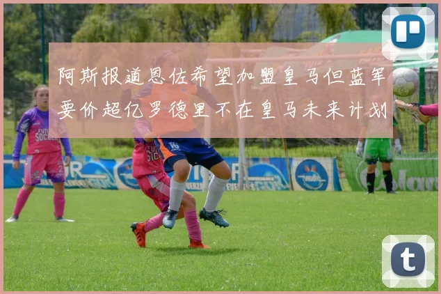 阿斯报道恩佐希望加盟皇马但蓝军要价超亿罗德里不在皇马未来计划中