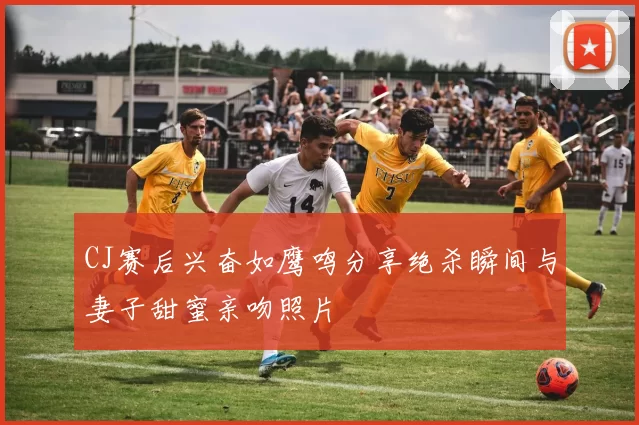 CJ赛后兴奋如鹰鸣分享绝杀瞬间与妻子甜蜜亲吻照片