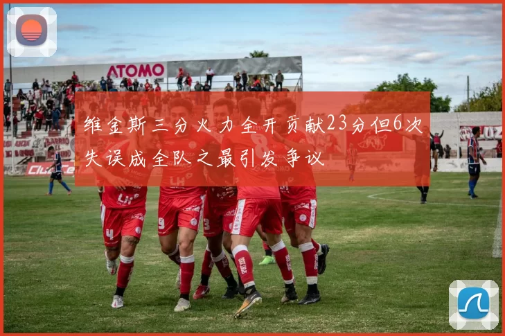 维金斯三分火力全开贡献23分但6次失误成全队之最引发争议
