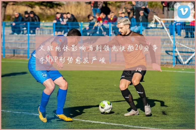 文班轮休影响马刺领先快船20分争夺MVP形势愈发严峻