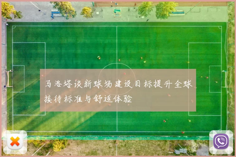 马洛塔谈新球场建设目标提升全球接待标准与舒适体验