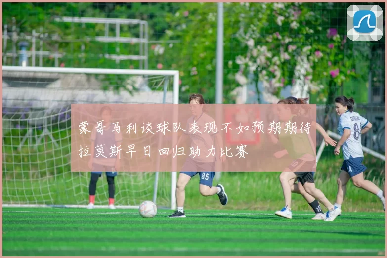 蒙哥马利谈球队表现不如预期期待拉莫斯早日回归助力比赛
