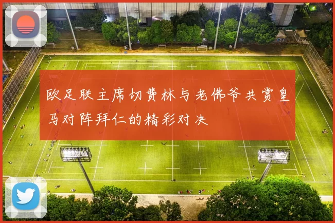 欧足联主席切费林与老佛爷共赏皇马对阵拜仁的精彩对决
