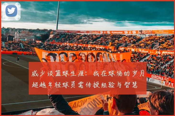威少谈篮球生涯：我在球场的岁月超越年轻球员需传授经验与智慧