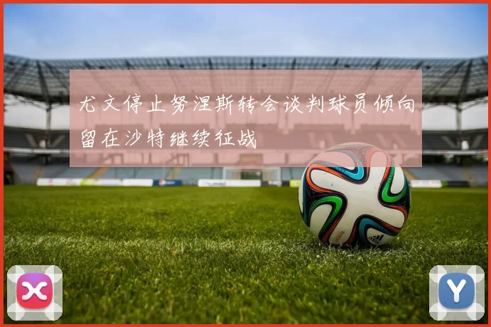 尤文停止努涅斯转会谈判球员倾向留在沙特继续征战