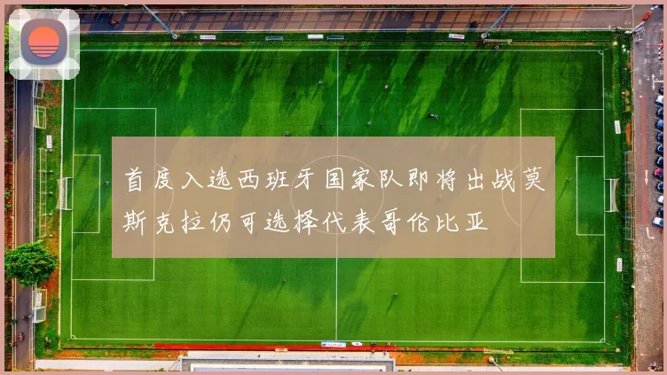 首度入选西班牙国家队即将出战莫斯克拉仍可选择代表哥伦比亚