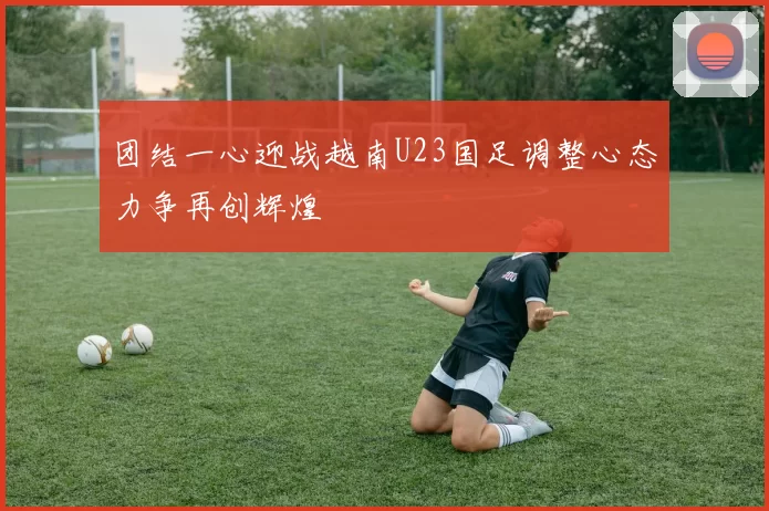 团结一心迎战越南U23国足调整心态力争再创辉煌