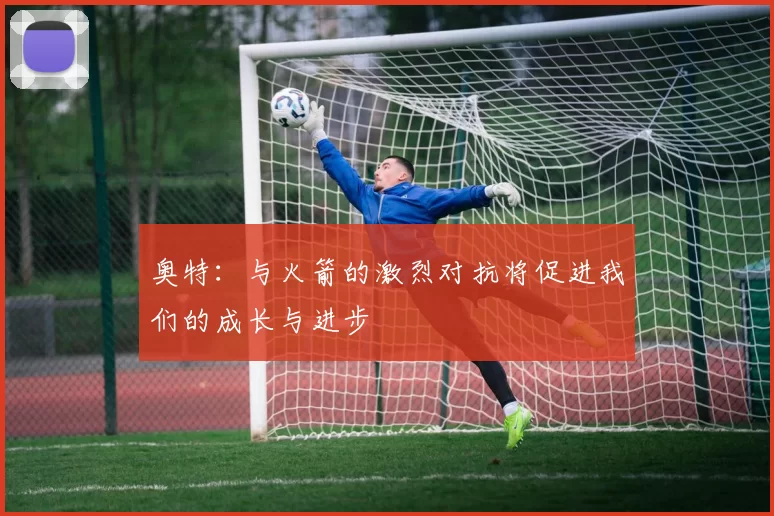 奥特：与火箭的激烈对抗将促进我们的成长与进步