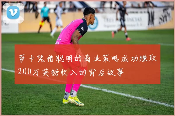萨卡凭借聪明的商业策略成功赚取200万英镑收入的背后故事