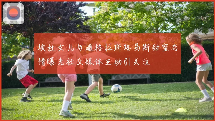 埃杜女儿与道格拉斯路易斯甜蜜恋情曝光社交媒体互动引关注